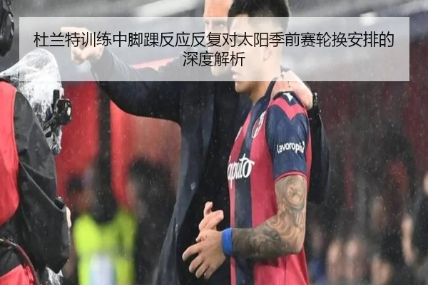 杜兰特训练中脚踝反应反复对太阳季前赛轮换安排的深度解析