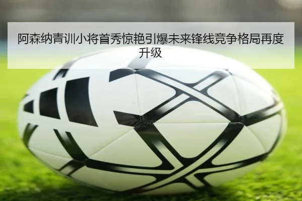 阿森纳青训小将首秀惊艳引爆未来锋线竞争格局再度升级